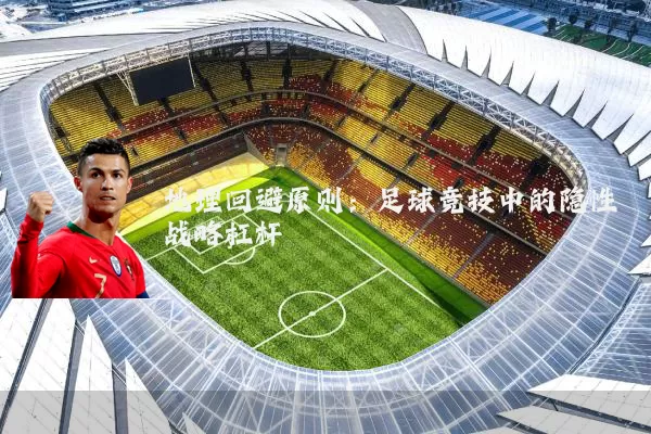 地理回避原则:足球竞技中的隐性战略杠杆
